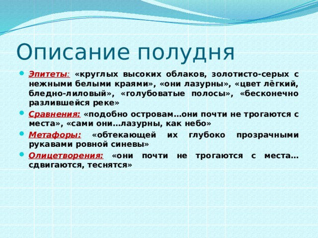 Описание полудня Эпитеты :  «круглых высоких облаков, золотисто-серых с нежными белыми краями», «они лазурны», «цвет лёгкий, бледно-лиловый», «голубоватые полосы», «бесконечно разлившейся реке» Сравнения:  «подобно островам…они почти не трогаются с места», «сами они…лазурны, как небо» Метафоры:  «обтекающей их глубоко прозрачными рукавами ровной синевы» Олицетворения:  «они почти не трогаются с места…сдвигаются, теснятся» 