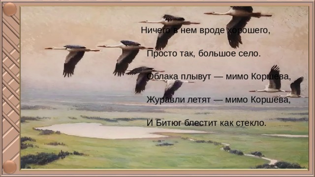 Ничего в нем вроде хорошего,  Просто так, большое село.  Облака плывут — мимо Коршева,  Журавли летят — мимо Коршева,  И Битюг блестит как стекло. 