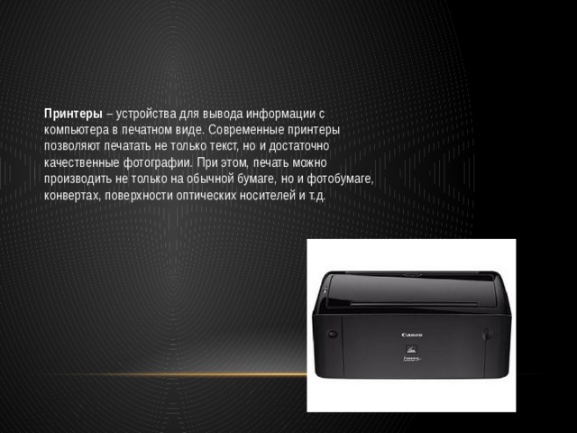 Принтеры  – устройства для вывода информации с компьютера в печатном виде. Современные принтеры позволяют печатать не только текст, но и достаточно качественные фотографии. При этом, печать можно производить не только на обычной бумаге, но и фотобумаге, конвертах, поверхности оптических носителей и т.д. 