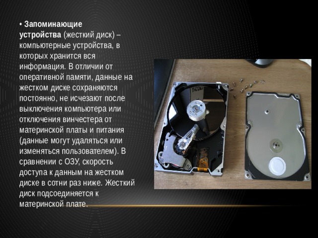 •  Запоминающие устройства  (жесткий диск) – компьютерные устройства, в которых хранится вся информация. В отличии от оперативной памяти, данные на жестком диске сохраняются постоянно, не исчезают после выключения компьютера или отключения винчестера от материнской платы и питания (данные могут удаляться или изменяться пользователем). В сравнении с ОЗУ, скорость доступа к данным на жестком диске в сотни раз ниже. Жесткий диск подсоединяется к материнской плате. 