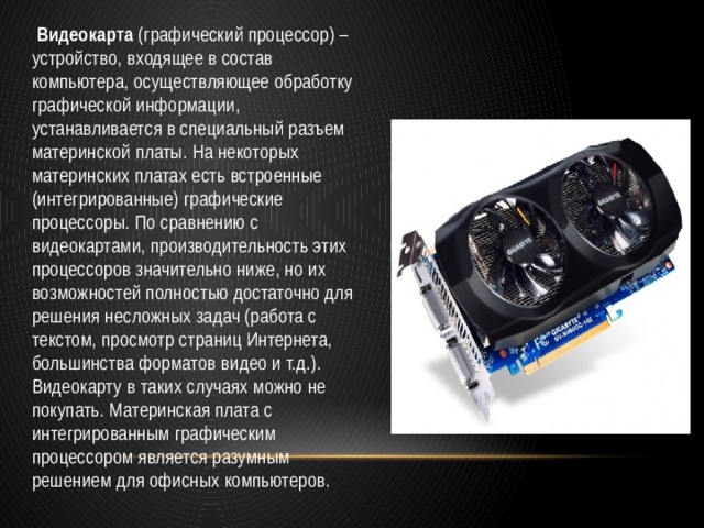   Видеокарта  (графический процессор) – устройство, входящее в состав компьютера, осуществляющее обработку графической информации, устанавливается в специальный разъем материнской платы. На некоторых материнских платах есть встроенные (интегрированные) графические процессоры. По сравнению с видеокартами, производительность этих процессоров значительно ниже, но их возможностей полностью достаточно для решения несложных задач (работа с текстом, просмотр страниц Интернета, большинства форматов видео и т.д.). Видеокарту в таких случаях можно не покупать. Материнская плата с интегрированным графическим процессором является разумным решением для офисных компьютеров. 