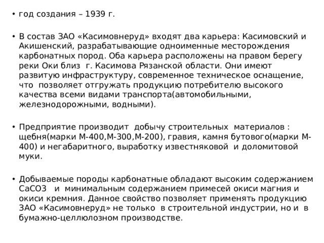 год создания – 1939 г. В состав ЗАО «Касимовнеруд» входят два карьера: Касимовский и Акишенский, разрабатывающие одноименные месторождения карбонатных пород. Оба карьера расположены на правом берегу реки Оки близ г. Касимова Рязанской области. Они имеют развитую инфраструктуру, современное техническое оснащение, что позволяет отгружать продукцию потребителю высокого качества всеми видами транспорта(автомобильными, железнодорожными, водными). Предприятие производит добычу строительных материалов : щебня(марки М-400,М-300,М-200), гравия, камня бутового(марки М-400) и негабаритного, выработку известняковой и доломитовой муки. Добываемые породы карбонатные обладают высоким содержанием СaCO3 и минимальным содержанием примесей окиси магния и окиси кремния. Данное свойство позволяет применять продукцию ЗАО «Касимовнеруд» не только в строительной индустрии, но и в бумажно-целлюлозном производстве. 