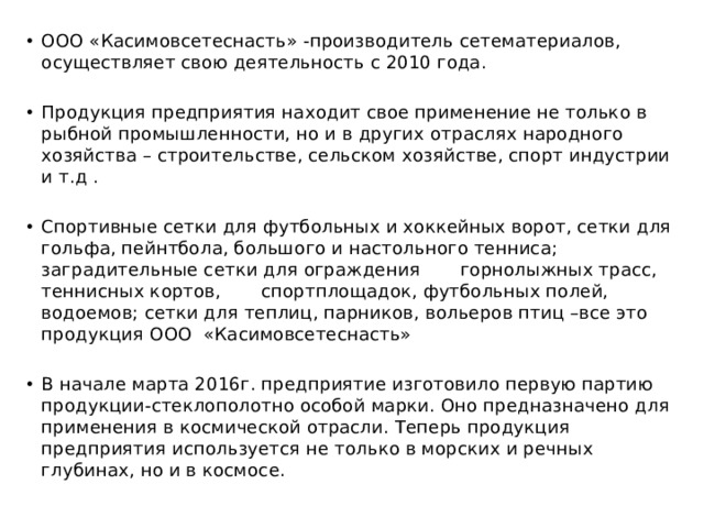 ООО «Касимовсетеснасть» -производитель сетематериалов, осуществляет свою деятельность с 2010 года. Продукция предприятия находит свое применение не только в рыбной промышленности, но и в других отраслях народного хозяйства – строительстве, сельском хозяйстве, спорт индустрии и т.д . Спортивные сетки для футбольных и хоккейных ворот, сетки для гольфа, пейнтбола, большого и настольного тенниса; заградительные сетки для ограждения горнолыжных трасс, теннисных кортов, спортплощадок, футбольных полей, водоемов; сетки для теплиц, парников, вольеров птиц –все это продукция ООО «Касимовсетеснасть» В начале марта 2016г. предприятие изготовило первую партию продукции-стеклополотно особой марки. Оно предназначено для применения в космической отрасли. Теперь продукция предприятия используется не только в морских и речных глубинах, но и в космосе. 