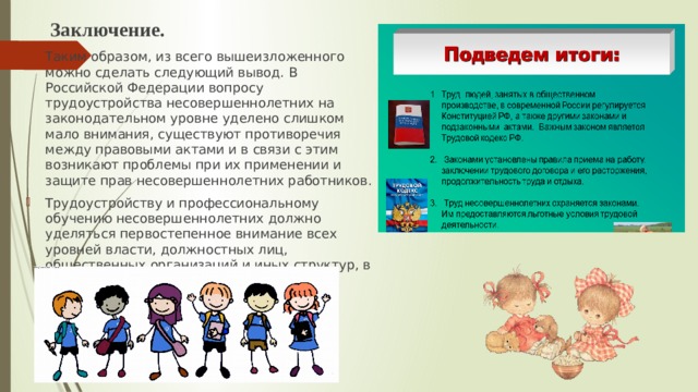  Заключение. Таким образом, из всего вышеизложенного можно сделать следующий вывод. В Российской Федерации вопросу трудоустройства несовершеннолетних на законодательном уровне уделено слишком мало внимания, существуют противоречия между правовыми актами и в связи с этим возникают проблемы при их применении и защите прав несовершеннолетних работников. Трудоустройству и профессиональному обучению несовершеннолетних должно уделяться первостепенное внимание всех уровней власти, должностных лиц, общественных организаций и иных структур, в сферу деятельности которых входят эти вопросы. 