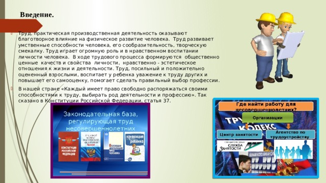  Введение. Труд, практическая производственная деятельность оказывают благотворное влияние на физическое развитие человека. Труд развивает умственные способности человека, его сообразительность, творческую смекалку. Труд играет огромную роль и в нравственном воспитании личности человека. В ходе трудового процесса формируются общественно ценные качеств и свойства личности, нравственно - эстетическое отношения к жизни и деятельности. Труд, посильный и положительно оцененный взрослыми, воспитает у ребенка уважение к труду других и повышает его самооценку, помогает сделать правильный выбор профессии. В нашей стране «Каждый имеет право свободно распоряжаться своими способностями к труду, выбирать род деятельности и профессию». Так сказано в Конституции Российской Федерации, статья 37. 