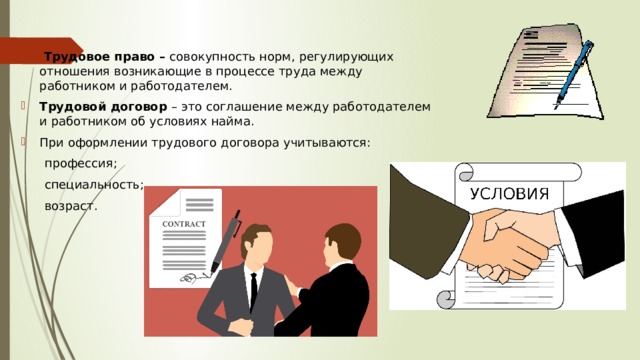   Трудовое право – совокупность норм, регулирующих отношения возникающие в процессе труда между работником и работодателем.  Трудовой договор – это соглашение между работодателем и работником об условиях найма. При оформлении трудового договора учитываются:  профессия;  специальность;  возраст. 