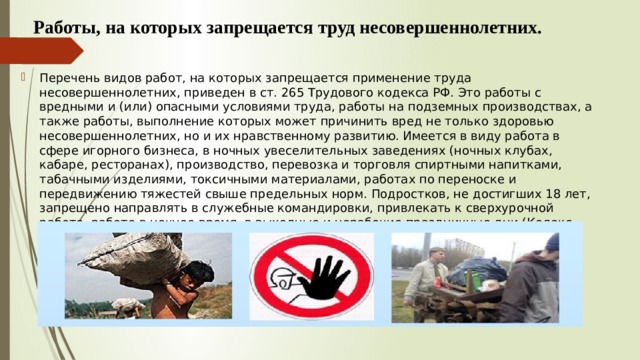  Работы, на которых запрещается труд несовершеннолетних.  Перечень видов работ, на которых запрещается применение труда несовершеннолетних, приведен в ст. 265 Трудового кодекса РФ. Это работы с вредными и (или) опасными условиями труда, работы на подземных производствах, а также работы, выполнение которых может причинить вред не только здоровью несовершеннолетних, но и их нравственному развитию. Имеется в виду работа в сфере игорного бизнеса, в ночных увеселительных заведениях (ночных клубах, кабаре, ресторанах), производство, перевозка и торговля спиртными напитками, табачными изделиями, токсичными материалами, работах по переноске и передвижению тяжестей свыше предельных норм. Подростков, не достигших 18 лет, запрещено направлять в служебные командировки, привлекать к сверхурочной работе, работе в ночное время, в выходные и нерабочие праздничные дни (Кодекс законов о труде статья 177 и статья 268 Трудового кодекса РФ). 