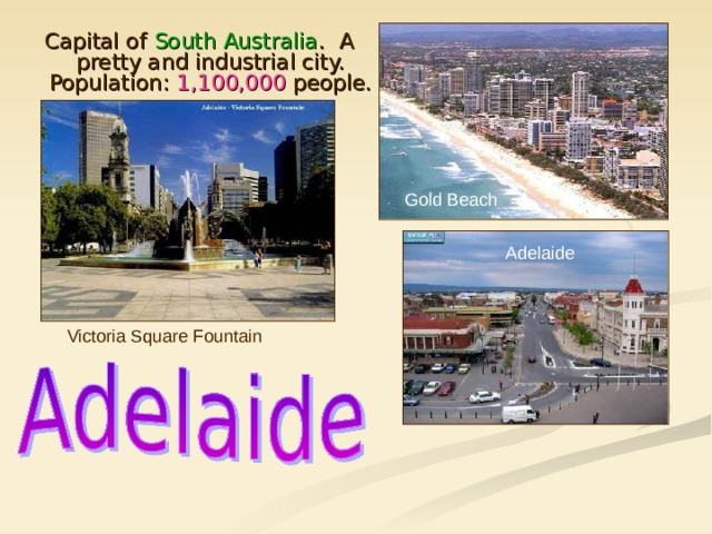Capital of South Australia . A pretty and industrial city. Population: 1,100,000 people. Gold Beach Adelaide Victoria Square Fountain 