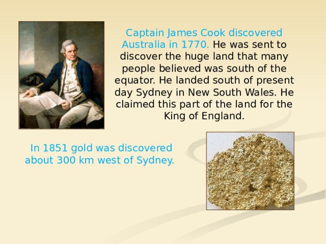 Captain James Cook discovered Australia in 1770. He was sent to discover the huge land that many people believed was south of the equator. He landed south of present day Sydney in New South Wales. He claimed this part of the land for the King of England. In 1851 gold was discovered about 300 km west of Sydney. 
