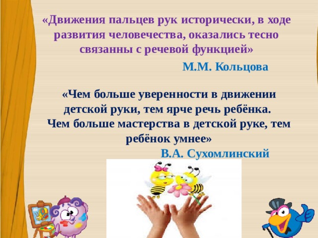 «Движения пальцев рук исторически, в ходе развития человечества, оказались тесно связанны с речевой функцией»  M.M. Кольцова «Чем больше уверенности в движении детской руки, тем ярче речь ребёнка. Чем больше мастерства в детской руке, тем ребёнок умнее»   В.А. Сухомлинский 