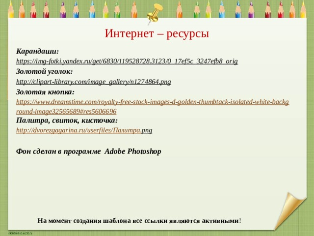 Интернет – ресурсы Карандаши: https://img-fotki.yandex.ru/get/6830/119528728.3123/0_17ef5c_3247efb8_orig  Золотой уголок: http://clipart-library.com/image_gallery/n1274864.png  Золотая кнопка: https://www.dreamstime.com/royalty-free-stock-images-d-golden-thumbtack-isolated-white-background-image32565689#res5606696 Палитра, свиток, кисточка: http://dvorezgagarina.ru/userfiles/ Палитра. png   Фон сделан в программе Adobe Photoshop На момент создания шаблона все ссылки являются активными ! 