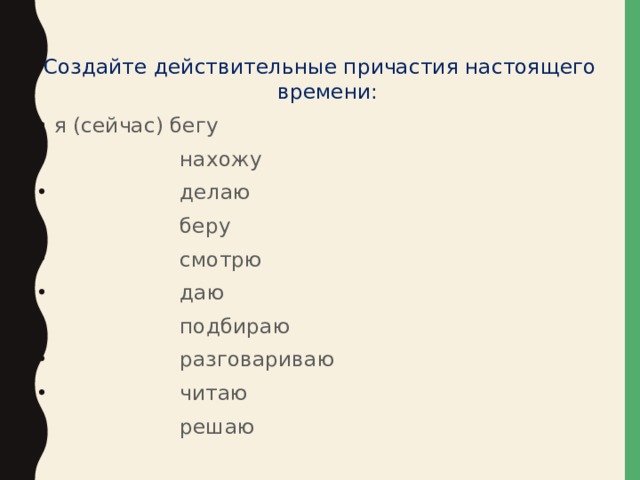 Создайте действительные причастия настоящего времени: я (сейчас) бегу  нахожу  делаю  беру  смотрю  даю  подбираю  разговариваю  читаю  решаю 