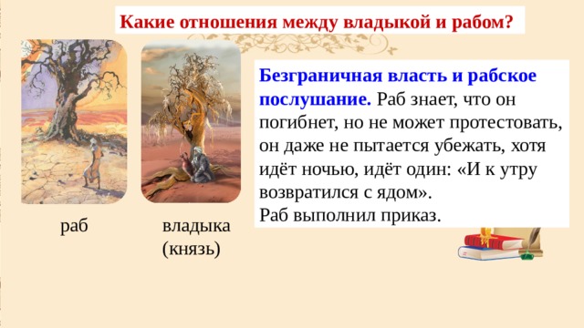Какие отношения между владыкой и рабом? Безграничная власть и рабское послушание. Раб знает, что он погибнет, но не может протестовать, он даже не пытается убежать, хотя идёт ночью, идёт один: «И к утру возвратился с ядом». Раб выполнил приказ. раб владыка (князь) 