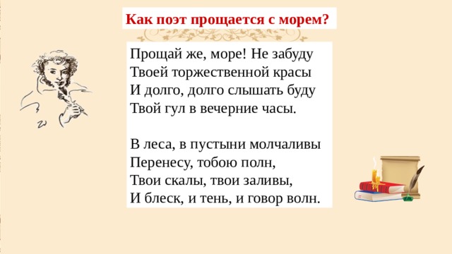 Как поэт прощается с морем? Прощай же, море! Не забуду  Твоей торжественной красы  И долго, долго слышать буду  Твой гул в вечерние часы. В леса, в пустыни молчаливы  Перенесу, тобою полн,  Твои скалы, твои заливы,  И блеск, и тень, и говор волн. 