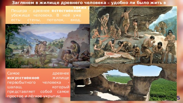 Заглянем в жилище древнего человека – удобно ли было жить в таких домах? Пещера – древнее естественное убежище человека. В ней уже есть: стены, потолок, вход, правда без двери. Самое древнее искусственное жилище первобытного человека - шалаш, который представляет собой самое простое и лёгкое укрытие. 5 