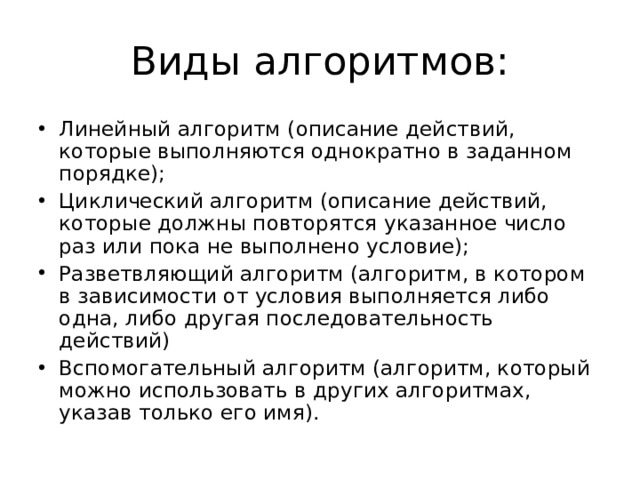 Виды алгоритмов: Линейный алгоритм (описание действий, которые выполняются однократно в заданном порядке); Циклический алгоритм (описание действий, которые должны повторятся указанное число раз или пока не выполнено условие); Разветвляющий алгоритм (алгоритм, в котором в зависимости от условия выполняется либо одна, либо другая последовательность действий) Вспомогательный алгоритм (алгоритм, который можно использовать в других алгоритмах, указав только его имя).  