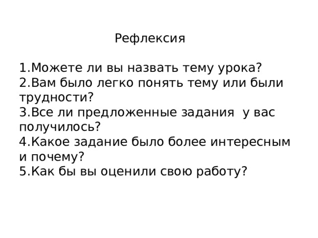    Рефлексия   1.Можете ли вы назвать тему урока?  2.Вам было легко понять тему или были трудности?  3.Все ли предложенные задания у вас получилось?  4.Какое задание было более интересным и почему?  5.Как бы вы оценили свою работу? 
