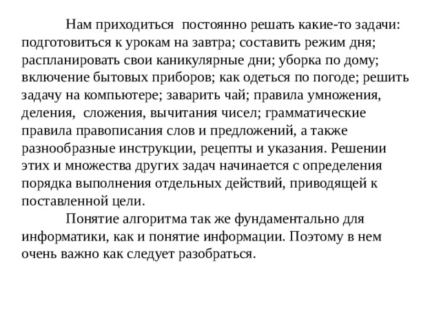  Нам приходиться постоянно решать какие-то задачи: подготовиться к урокам на завтра; составить режим дня; распланировать свои каникулярные дни; уборка по дому; включение бытовых приборов; как одеться по погоде; решить задачу на компьютере; заварить чай; правила умножения, деления, сложения, вычитания чисел; грамматические правила правописания слов и предложений, а также разнообразные инструкции, рецепты и указания. Решении этих и множества других задач начинается с определения порядка выполнения отдельных действий, приводящей к поставленной цели.   Понятие алгоритма так же фундаментально для информатики, как и понятие информации. Поэтому в нем очень важно как следует разобраться. 