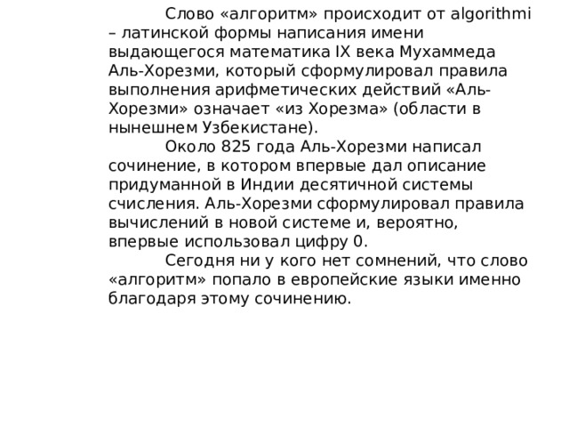 Слово «алгоритм» происходит от algorithmi – латинской формы написания имени выдающегося математика IX века Мухаммеда Аль-Хорезми, который сформулировал правила выполнения арифметических действий «Аль-Хорезми» означает «из Хорезма» (области в нынешнем Узбекистане).   Около 825 года Аль-Хорезми написал сочинение, в котором впервые дал описание придуманной в Индии десятичной системы счисления. Аль-Хорезми сформулировал правила вычислений в новой системе и, вероятно, впервые использовал цифру 0.   Сегодня ни у кого нет сомнений, что слово «алгоритм» попало в европейские языки именно благодаря этому сочинению.   