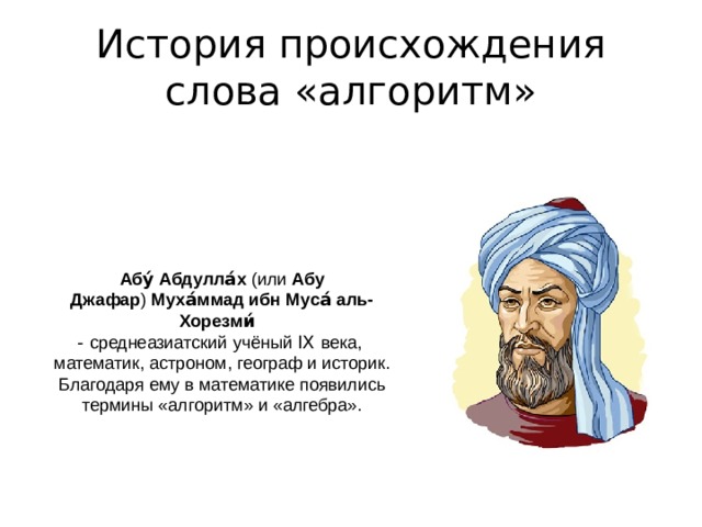 История происхождения слова «алгоритм» Абу́ Абдулла́х  (или  Абу Джафар )  Муха́ммад ибн Муса́ аль-Хорезми́    - среднеазиатский  учёный IX  века,  математик, астроном, географ и историк. Благодаря ему в математике появились термины «алгоритм» и «алгебра». 