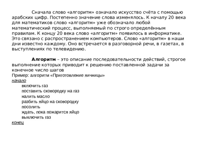  Сначала слово «алгоритм» означало искусство счёта с помощью арабских цифр. Постепенно значение слова изменялось. К началу 20 века для математиков слово «алгоритм» уже обозначало любой математический процесс, выполняемый по строго определённым правилам. К концу 20 века слово «алгоритм» появилось в информатике. Это связано с распространением компьютеров. Слово «алгоритм» в наши дни известно каждому. Оно встречается в разговорной речи, в газетах, в выступлениях по телевидению.    Алгоритм  – это описание последовательности действий, строгое выполнение которых приводит к решению поставленной задачи за конечное число шагов  Пример: алгоритм «Приготовление яичницы»  начало          включить газ          поставить сковородку на газ          налить масло          разбить яйцо на сковородку          посолить          ждать, пока пожарится яйцо          выключить газ  конец    