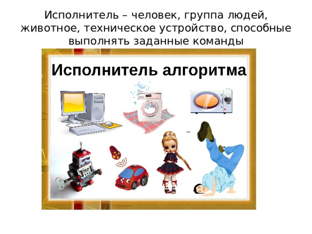 Исполнитель – человек, группа людей, животное, техническое устройство, способные выполнять заданные команды   