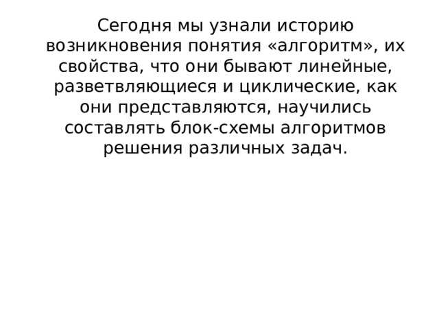Сегодня мы узнали историю возникновения понятия «алгоритм», их свойства, что они бывают линейные, разветвляющиеся и циклические, как они представляются, научились составлять блок-схемы алгоритмов решения различных задач.