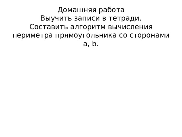 Домашняя работа  Выучить записи в тетради.  Составить алгоритм вычисления периметра прямоугольника со сторонами a, b.