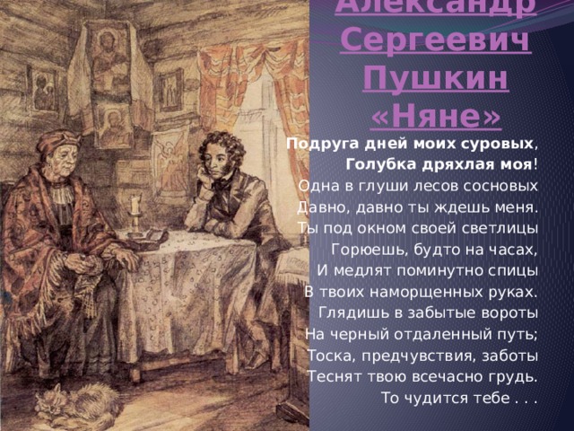 Александр Сергеевич Пушкин «Няне» Подруга   дней   моих   суровых , Голубка   дряхлая   моя ! Одна в глуши лесов сосновых Давно, давно ты ждешь меня. Ты под окном своей светлицы Горюешь, будто на часах, И медлят поминутно спицы В твоих наморщенных руках. Глядишь в забытые вороты На черный отдаленный путь; Тоска, предчувствия, заботы Теснят твою всечасно грудь. То чудится тебе . . . 