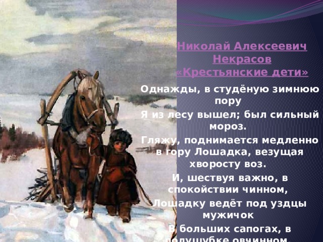 Николай Алексеевич Некрасов «Крестьянские дети» Однажды, в студёную зимнюю пору Я из лесу вышел; был сильный мороз. Гляжу, поднимается медленно в гору Лошадка, везущая хворосту воз. И, шествуя важно, в спокойствии чинном, Лошадку ведёт под уздцы мужичок В больших сапогах, в полушубке овчинном, В больших рукавицах... а сам с ноготок! 