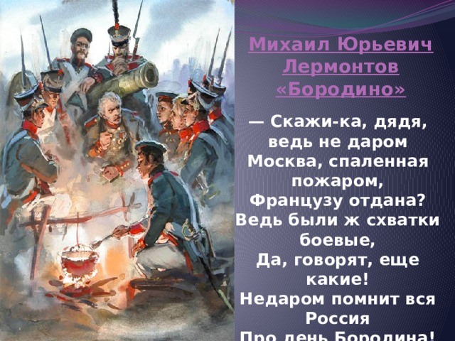 Михаил Юрьевич Лермонтов «Бородино»  — Скажи-ка, дядя, ведь не даром  Москва, спаленная пожаром,  Французу отдана?  Ведь были ж схватки боевые,  Да, говорят, еще какие!  Недаром помнит вся Россия  Про день Бородина! 
