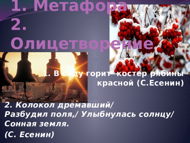 1. Метафора  2. Олицетворение  1. В саду горит  костер рябины красной (С.Есенин)  2. Колокол дремавший/  Разбудил поля,/  Улыбнулась солнцу/  Сонная земля. (С. Есенин)  
