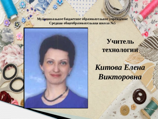 Муниципальное бюджетное образовательное учреждение Средняя общеобразовательная школа №5 Учитель технологии  Китова Елена Викторовна 