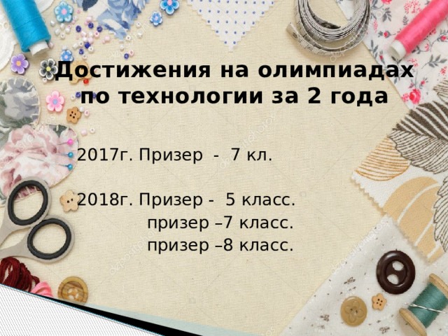 Достижения на олимпиадах по технологии за 2 года 2017г. Призер - 7 кл. 2018г. Призер - 5 класс.  призер –7 класс.  призер –8 класс. 