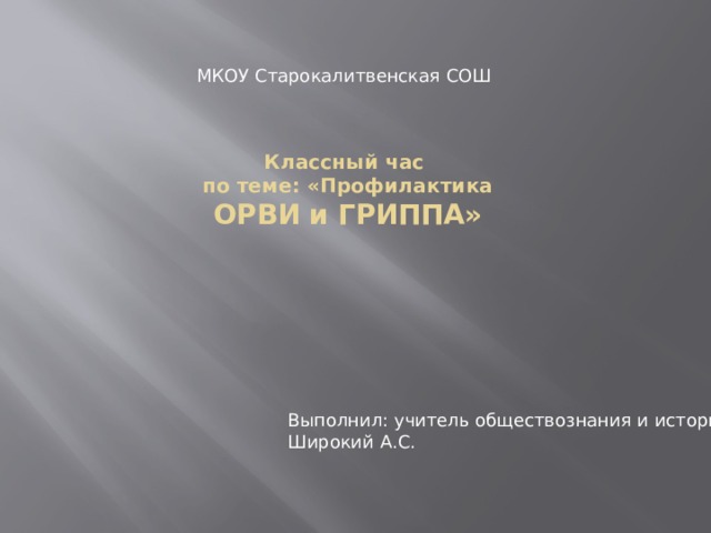 МКОУ Старокалитвенская СОШ Классный час  по теме: «Профилактика  ОРВИ и ГРИППА» Выполнил: учитель обществознания и истории Широкий А.С. 