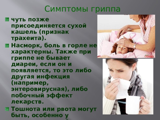 Симптомы гриппа чуть позже присоединяется сухой кашель (признак трахеита). Насморк, боль в горле не характерны. Также при гриппе не бывает диареи, если он и появляется, то это либо другая инфекция (например, энтеровирусная), либо побочный эффект лекарств. Тошнота или рвота могут быть, особенно у маленьких детей, они связаны с интоксикацией. 