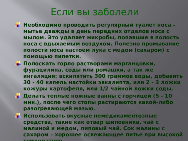 Если вы заболели Необходимо проводить регулярный туалет носа – мытье дважды в день передних отделов носа с мылом. Это удаляет микробы, попавшие в полость носа с вдыхаемым воздухом. Полезно промывание полости носа настоем лука с медом (сахаром) с помощью пипетки. Полоскать горло растворами марганцовки, фурацилина, соды или ромашки, а так же ингаляции: вскипятить 300 граммов воды, добавить 30 - 40 капель настойки эвкалипта, или 2 - 3 ложки кожуры картофеля, или 1/2 чайной ложки соды. Делать теплые ножные ванны с горчицей (5 - 10 мин.), после чего стопы растираются какой-либо разогревающей мазью. Использовать вкусные немедикаментозные средства, такие как отвар шиповника, чай с малиной и медом, липовый чай. Сок малины с сахаром – хорошее освежающее питье при высокой температуре. 