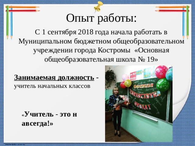 Опыт работы: С 1 сентября 2018 года начала работать в Муниципальном бюджетном общеобразовательном учреждении города Костромы  «Основная общеобразовательная школа № 19»  Занимаемая должность   - учитель начальных классов « Учитель  -  это   навсегда!» 