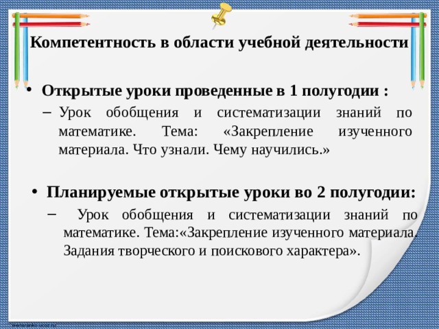 Компетентность в области учебной деятельности Открытые уроки проведенные в 1 полугодии : Урок обобщения и систематизации знаний по математике. Тема: «Закрепление изученного материала. Что узнали. Чему научились.» Урок обобщения и систематизации знаний по математике. Тема: «Закрепление изученного материала. Что узнали. Чему научились.»  Планируемые открытые уроки во 2 полугодии:  Урок обобщения и систематизации знаний по математике. Тема:«Закрепление изученного материала. Задания творческого и поискового характера».  Урок обобщения и систематизации знаний по математике. Тема:«Закрепление изученного материала. Задания творческого и поискового характера». 