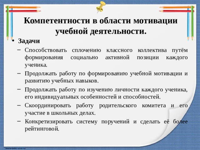 Компетентности в области мотивации учебной деятельности. Задачи Способствовать сплочению классного коллектива путём формирования социально активной позиции каждого ученика. Продолжать работу по формированию учебной мотивации и развитию учебных навыков. Продолжать работу по изучению личности каждого ученика, его индивидуальных особенностей и способностей. Скоординировать работу родительского комитета и его участие в школьных делах. Конкретизировать систему поручений и сделать её более рейтинговой. Способствовать сплочению классного коллектива путём формирования социально активной позиции каждого ученика. Продолжать работу по формированию учебной мотивации и развитию учебных навыков. Продолжать работу по изучению личности каждого ученика, его индивидуальных особенностей и способностей. Скоординировать работу родительского комитета и его участие в школьных делах. Конкретизировать систему поручений и сделать её более рейтинговой. 