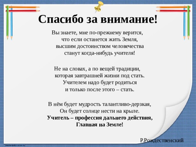 Спасибо за внимание! Вы знаете, мне по-прежнему верится,  что если останется жить Земля,  высшим достоинством человечества  станут когда-нибудь учителя! Не на словах, а по вещей традиции,  которая завтрашней жизни под стать.  Учителем надо будет родиться  и только после этого – стать.  В нём будет мудрость талантливо-дерзкая,  Он будет солнце нести на крыле.  Учитель – профессия дальнего действия,  Главная на Земле! Р.Рождественский   