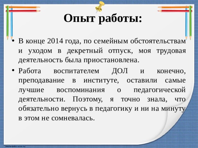 Опыт работы: В конце 2014 года, по семейным обстоятельствам и уходом в декретный отпуск, моя трудовая деятельность была приостановлена. Работа воспитателем ДОЛ и конечно, преподавание в институте, оставили самые лучшие воспоминания о педагогической деятельности. Поэтому, я точно знала, что обязательно вернусь в педагогику и ни на минуту в этом не сомневалась. 