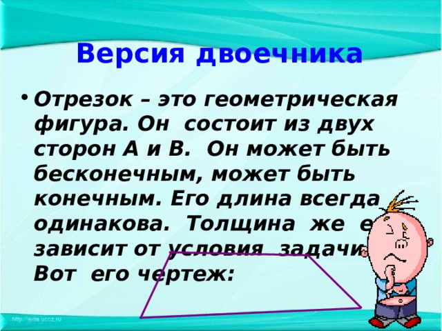 Версия двоечника Отрезок – это геометрическая фигура. Он состоит из двух сторон А и В. Он может быть бесконечным, может быть конечным. Его длина всегда одинакова. Толщина же его зависит от условия задачи. Вот его чертеж: 