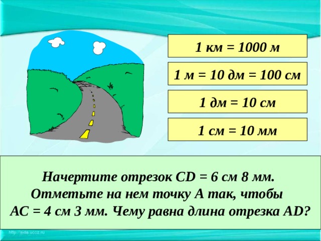 1 км = 1000 м 1 м = 10 дм = 100 см 1 дм = 10 см 1 см = 10 мм Начертите отрезок CD = 6 см 8 мм. Отметьте на нем точку А так, чтобы АС = 4 см 3 мм. Чему равна длина отрезка А D ? 