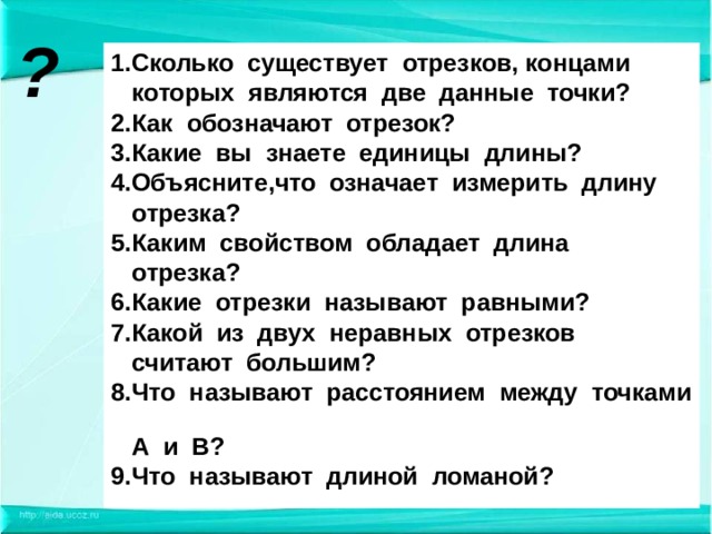 ? 1.Сколько существует отрезков, концами  которых являются две данные точки? 2.Как обозначают отрезок? 3.Какие вы знаете единицы длины? 4.Объясните,что означает измерить длину  отрезка? 5.Каким свойством обладает длина  отрезка? 6.Какие отрезки называют равными? 7.Какой из двух неравных отрезков  считают большим? 8.Что называют расстоянием между точками  А и В? 9.Что называют длиной ломаной?  
