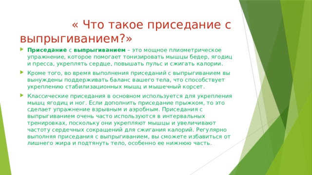  « Что такое приседание с выпрыгиванием?» Приседание  с  выпрыгиванием  – это мощное плиометрическое упражнение, которое помогает тонизировать мышцы бедер, ягодиц и пресса, укреплять сердце, повышать пульс и сжигать калории. Кроме того, во время выполнения приседаний с выпрыгиванием вы вынуждены поддерживать баланс вашего тела, что способствует укреплению стабилизационных мышц и мышечный корсет.  Классические приседания в основном используется для укрепления мышц ягодиц и ног. Если дополнить приседание прыжком, то это сделает упражнение взрывным и аэробным. Приседания с выпрыгиванием очень часто используются в интервальных тренировках, поскольку они укрепляют мышцы и увеличивают частоту сердечных сокращений для сжигания калорий. Регулярно выполняя приседания с выпрыгиванием, вы сможете избавиться от лишнего жира и подтянуть тело, особенно ее нижнюю часть.  