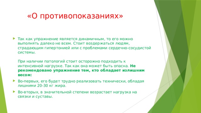 «О противопоказаниях»   Так как упражнение является динамичным, то его можно выполнять далеко не всем. Стоит воздержаться людям, страдающим гипертонией или с проблемами сердечно-сосудистой системы.   При наличии патологий стоит осторожно подходить к интенсивной нагрузке. Так как она может быть опасна.  Не рекомендовано упражнение тем, кто обладает излишним весом: Во-первых, его будет трудно реализовать технически, обладая лишними 20-30 кг жира. Во-вторых, в значительной степени возрастает нагрузка на связки и суставы. 