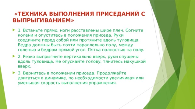  «ТЕХНИКА ВЫПОЛНЕНИЯ ПРИСЕДАНИЙ С ВЫПРЫГИВАНИЕМ»   1. Встаньте прямо, ноги расставлены шире плеч. Согните колени и опуститесь в положения приседа. Руки соедините перед собой или протяните вдоль туловища. Бедра должны быть почти параллельно полу, между голенью и бедром прямой угол. Пятка полностью на полу. 2. Резко выпрыгните вертикально вверх, руки опущены вдоль туловища. Не опускайте голову, тянитесь макушкой вверх. 3. Вернитесь в положении приседа. Продолжайте двигаться в динамике, по необходимости увеличивая или уменьшая скорость выполнения упражнения. 