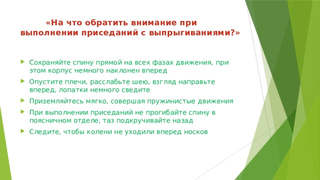  «На что обратить внимание при выполнении приседаний с выпрыгиваниями?»   Сохраняйте спину прямой на всех фазах движения, при этом корпус немного наклонен вперед Опустите плечи, расслабьте шею, взгляд направьте вперед, лопатки немного сведите Приземляйтесь мягко, совершая пружинистые движения При выполнении приседаний не прогибайте спину в поясничном отделе, таз подкручивайте назад Следите, чтобы колени не уходили вперед носков 