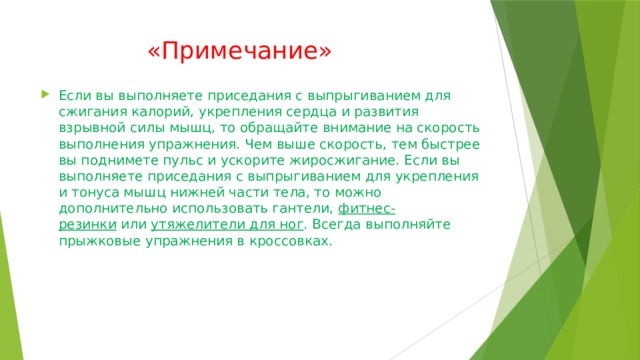  «Примечание» Если вы выполняете приседания с выпрыгиванием для сжигания калорий, укрепления сердца и развития взрывной силы мышц, то обращайте внимание на скорость выполнения упражнения. Чем выше скорость, тем быстрее вы поднимете пульс и ускорите жиросжигание. Если вы выполняете приседания с выпрыгиванием для укрепления и тонуса мышц нижней части тела, то можно дополнительно использовать гантели,  фитнес-резинки  или  утяжелители для ног . Всегда выполняйте прыжковые упражнения в кроссовках. 